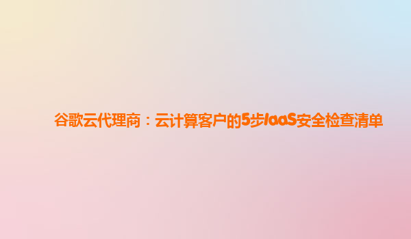 谷歌云代理商：云计算客户的5步IaaS安全检查清单