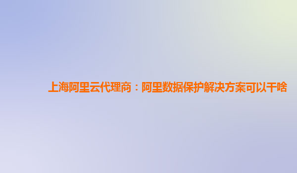 上海阿里云代理商：阿里数据保护解决方案可以干啥