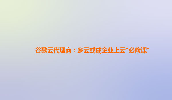 谷歌云代理商：多云或成企业上云“必修课”