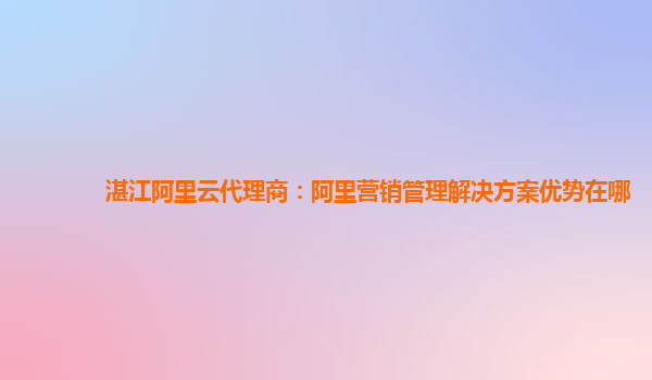 湛江阿里云代理商：阿里营销管理解决方案优势在哪