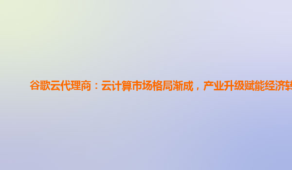 谷歌云代理商：云计算市场格局渐成，产业升级赋能经济转型