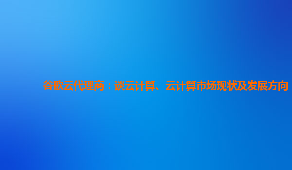 谷歌云代理商：谈云计算、云计算市场现状及发展方向