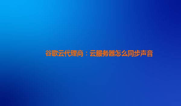 谷歌云代理商：云服务器怎么同步声音