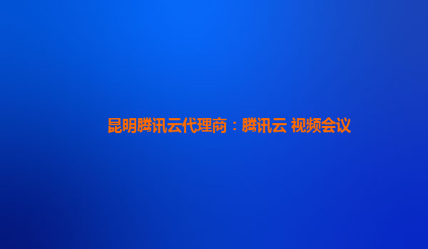 昆明腾讯云代理商：腾讯云 视频会议