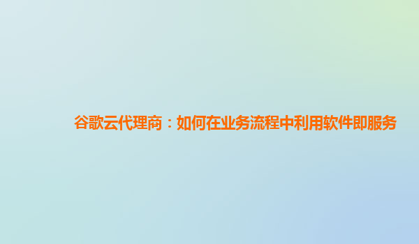 谷歌云代理商：如何在业务流程中利用软件即服务