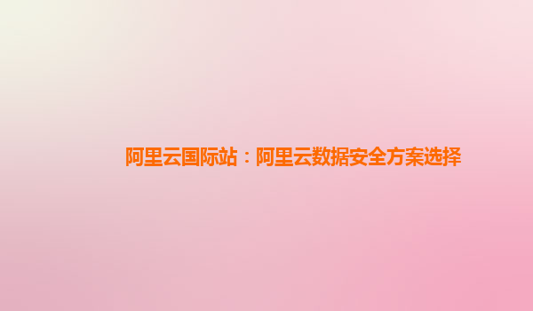 阿里云国际站：阿里云数据安全方案选择