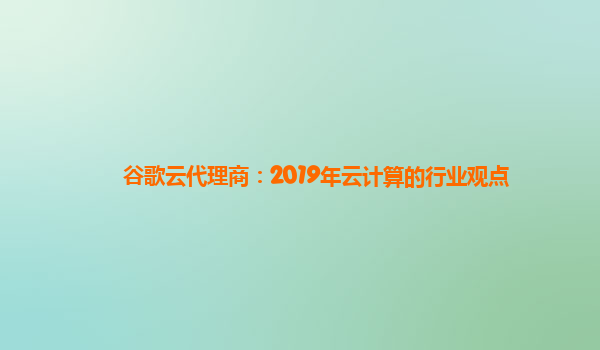 谷歌云代理商：2019年云计算的行业观点
