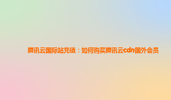 腾讯云国际站充值：如何购买腾讯云cdn国外会员