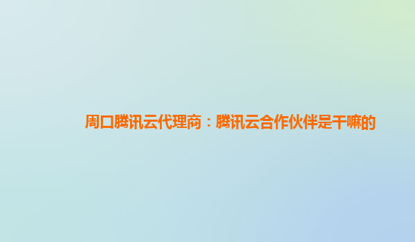 周口腾讯云代理商：腾讯云合作伙伴是干嘛的