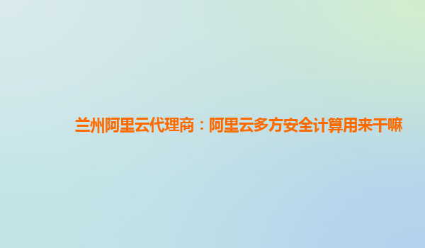 兰州阿里云代理商：阿里云多方安全计算用来干嘛