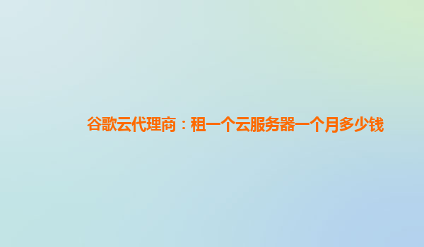 谷歌云代理商：租一个云服务器一个月多少钱