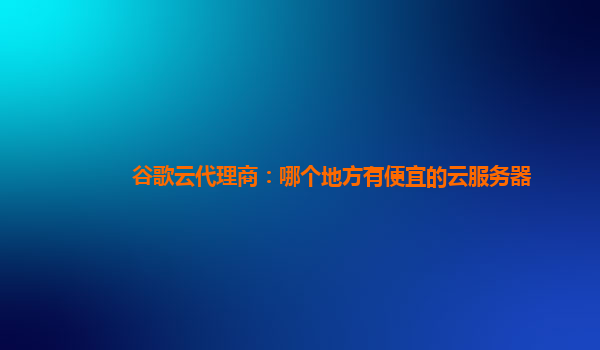 谷歌云代理商：哪个地方有便宜的云服务器