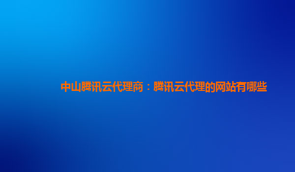 中山腾讯云代理商：腾讯云代理的网站有哪些