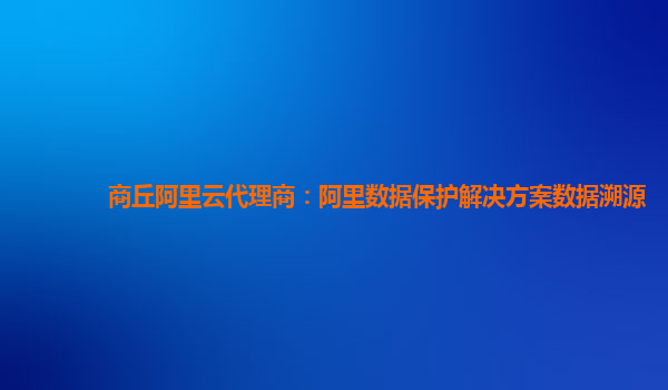 商丘阿里云代理商：阿里数据保护解决方案数据溯源