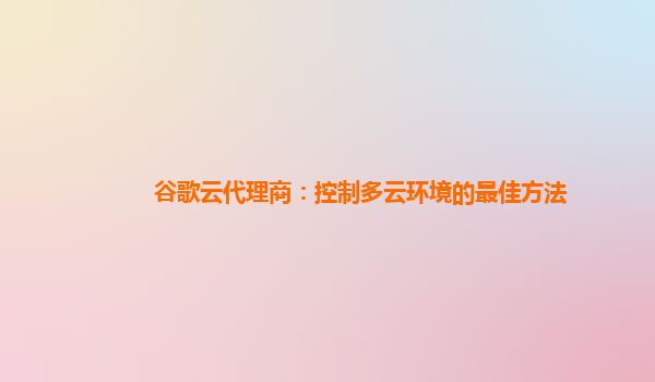 谷歌云代理商：控制多云环境的最佳方法