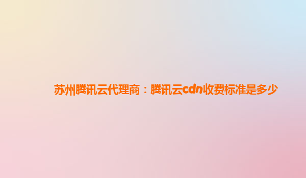 苏州腾讯云代理商：腾讯云cdn收费标准是多少