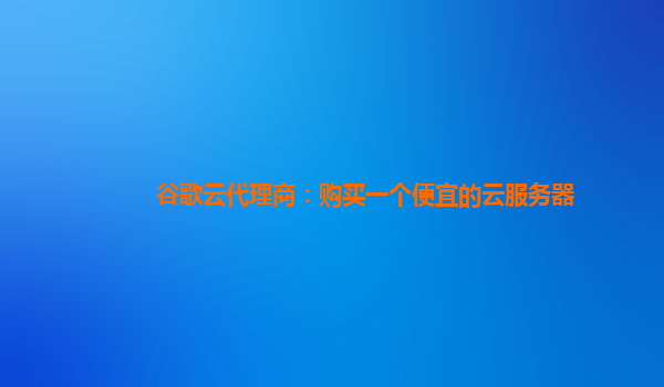 谷歌云代理商：购买一个便宜的云服务器