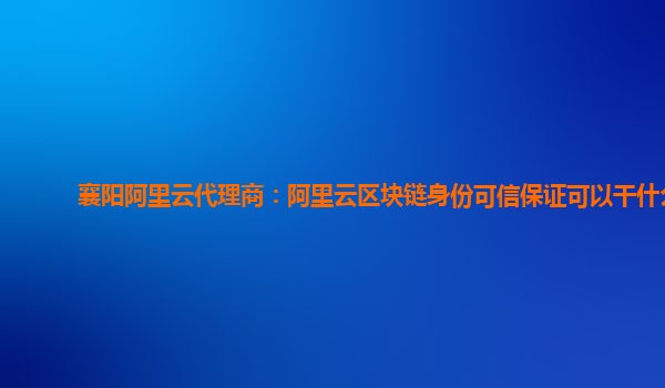 襄阳阿里云代理商：阿里云区块链身份可信保证可以干什么