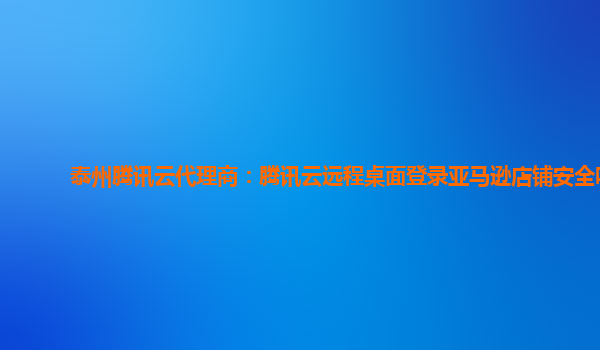 泰州腾讯云代理商：腾讯云远程桌面登录亚马逊店铺安全吗