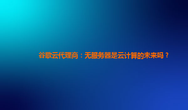 谷歌云代理商：无服务器是云计算的未来吗？