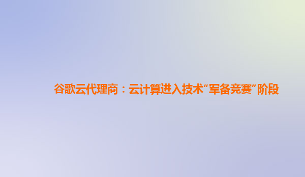 谷歌云代理商：云计算进入技术“军备竞赛”阶段