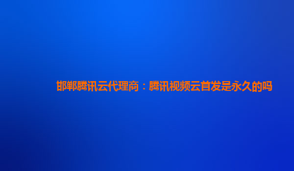 邯郸腾讯云代理商：腾讯视频云首发是永久的吗