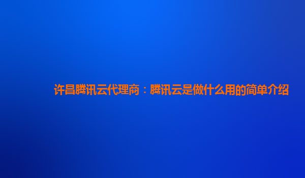 许昌腾讯云代理商：腾讯云是做什么用的简单介绍