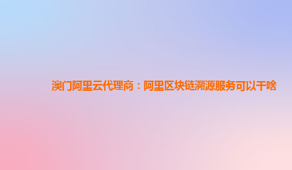 澳门阿里云代理商：阿里区块链溯源服务可以干啥