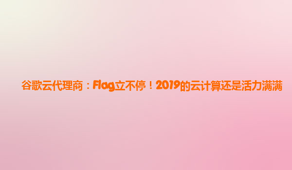 谷歌云代理商：Flag立不停！2019的云计算还是活力满满