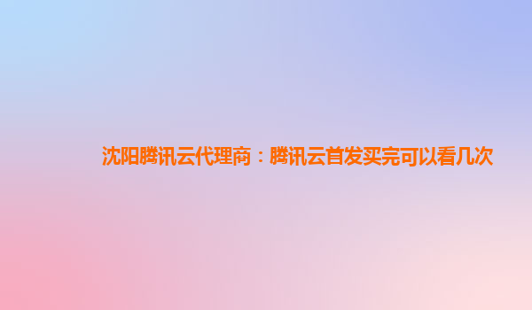 沈阳腾讯云代理商：腾讯云首发买完可以看几次
