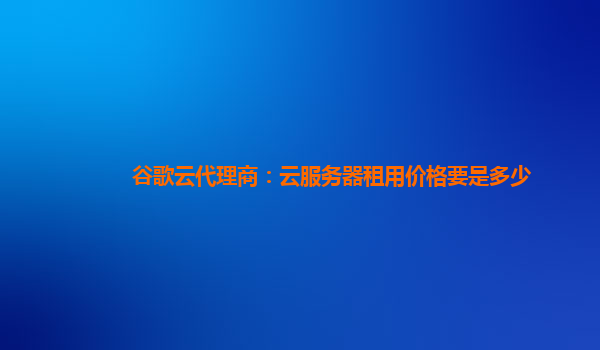 谷歌云代理商：云服务器租用价格要是多少