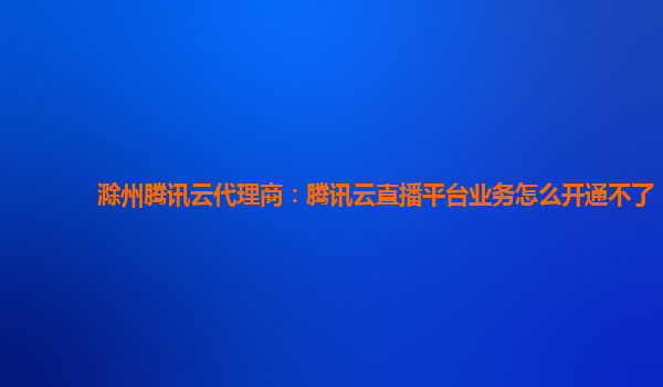 滁州腾讯云代理商：腾讯云直播平台业务怎么开通不了