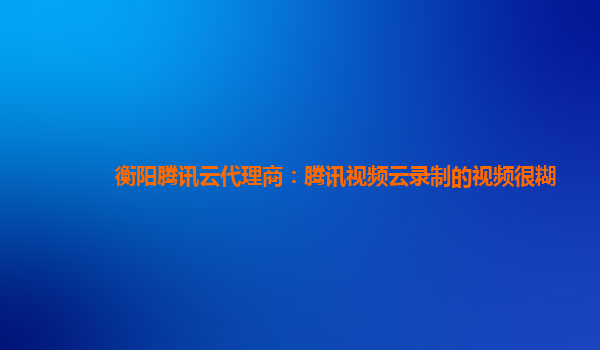 衡阳腾讯云代理商：腾讯视频云录制的视频很糊