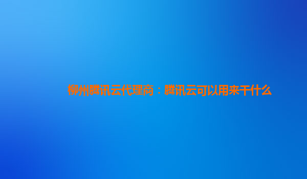 柳州腾讯云代理商：腾讯云可以用来干什么