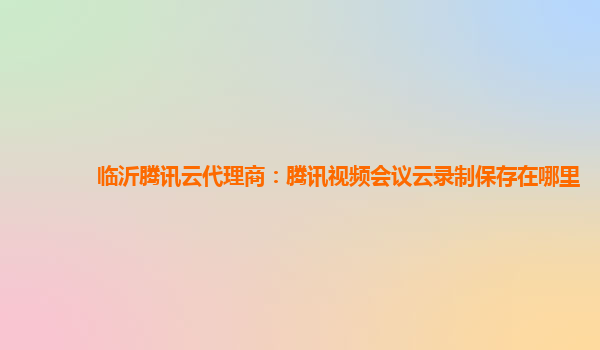 临沂腾讯云代理商：腾讯视频会议云录制保存在哪里