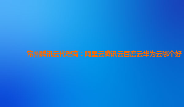 常州腾讯云代理商：阿里云腾讯云百度云华为云哪个好