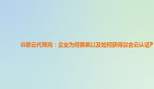 谷歌云代理商：企业为何需要以及如何获得混合云认证?