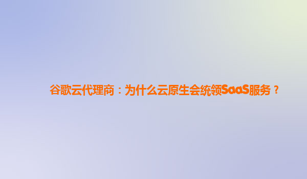谷歌云代理商：为什么云原生会统领SaaS服务？