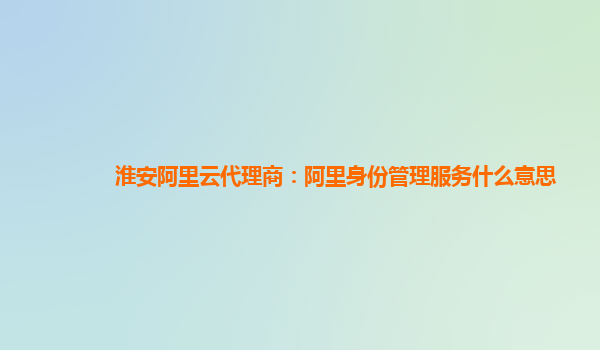 淮安阿里云代理商：阿里身份管理服务什么意思