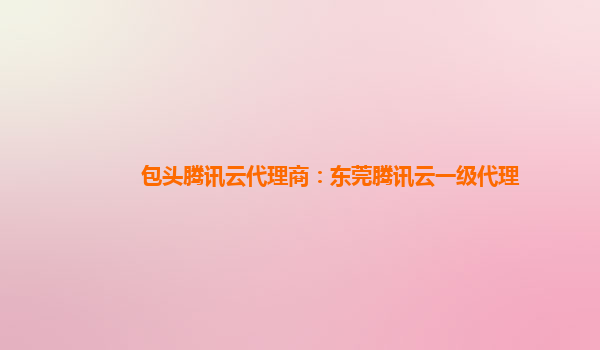 包头腾讯云代理商：东莞腾讯云一级代理