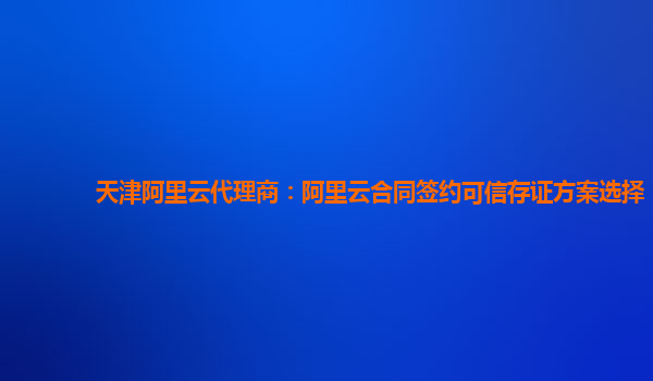 天津阿里云代理商：阿里云合同签约可信存证方案选择