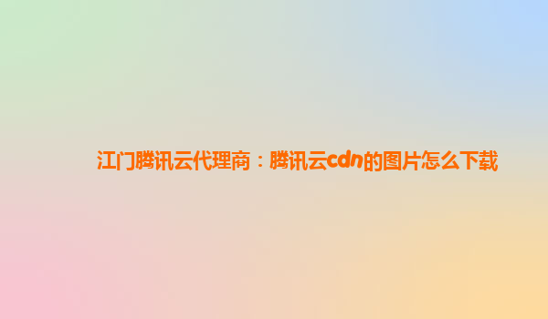 江门腾讯云代理商：腾讯云cdn的图片怎么下载