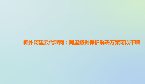 赣州阿里云代理商：阿里数据保护解决方案可以干嘛