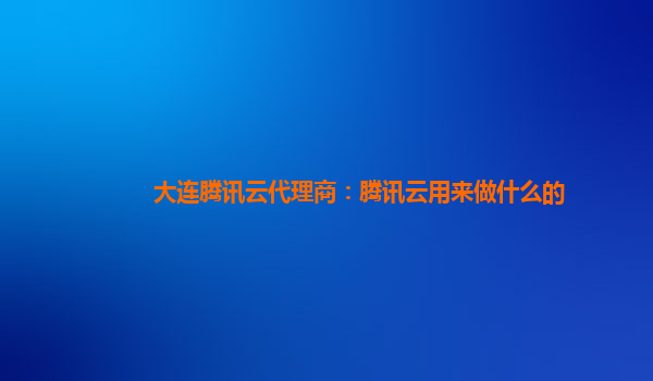 大连腾讯云代理商：腾讯云用来做什么的