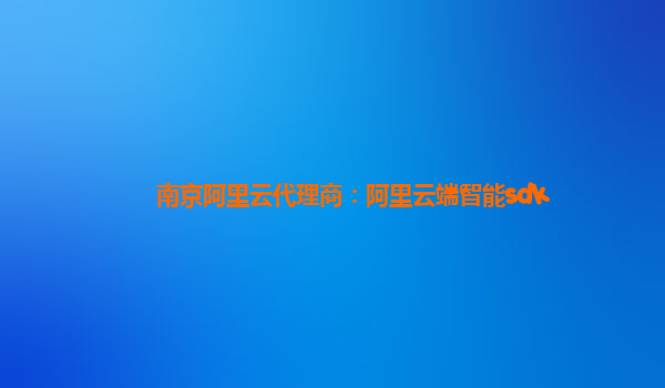 南京阿里云代理商：阿里云端智能sdk