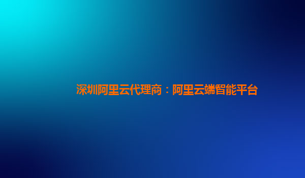 深圳阿里云代理商：阿里云端智能平台