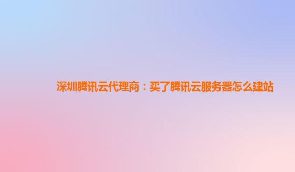 深圳腾讯云代理商：买了腾讯云服务器怎么建站