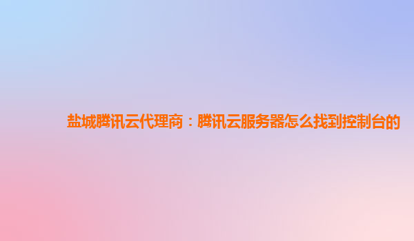 盐城腾讯云代理商：腾讯云服务器怎么找到控制台的