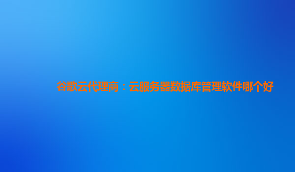 谷歌云代理商：云服务器数据库管理软件哪个好