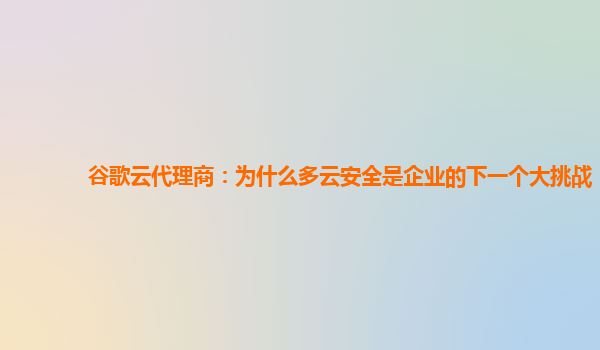 谷歌云代理商：为什么多云安全是企业的下一个大挑战